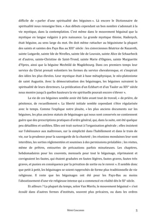 difficile de « parler d’une spiritualité des béguines ». Là encore le Dictionnaire de
spiritualité nous renseigne bien. « Aux débuts cependant un bon nombre s’adonnait à la
vie mystique, dans la contemplation. C’est même dans le mouvement béguinal que la
mystique en langue vulgaire à pris naissance. La grande mystique thioise, Hadenych,
était béguine, au sens large du mot. On doit même rattacher au béguinisme la plupart
des saints et saintes des Pays Bas au XIIIe
siècle : les cisterciennes Béatrice de Nazareth,
sainte Lutgarde, sainte Ide de Nivelles, sainte Ide de Louvain, sainte Alice de Schaarbeck
et d’autres, sainte-Christine de Saint-Trond, sainte Marie d’Oignies, sainte Marguerite
d’Ypres, ainsi que la béguine Mechtild de Magdebourg. Dans ces premiers temps leur
service du Christ prenait volontiers les formes du service chevaleresque, et s’inspirait
des idées les plus élevées. Leur mystique était à base métaphysique, le néo-platonisme
de saint Augustin. Avec la démocratisation des béguinages, les béguines suivaient la
spiritualité de leurs directeurs. La prédication d’un Eckhart et d’un Tauler au XIVe
siècle
nous montre jusqu’à quelles hauteurs la vie spirituelle pouvait encore s’élever ».
La vie de ces béguines semble avoir été faite avant tout de travail, « de prière, de
pénitence, de recueillement ». La liberté initiale semble cependant s’être régularisée
avec le temps. Comme l’explique notre jésuite, « les plus anciens documents sur les
béguines, les plus anciens statuts de béguinages qui nous sont conservés ne contiennent
guère que des prescriptions pratiques d’ordre général, qui, dans la suite, ont été quelque
peu détaillées et unifiées. Elles ont trait surtout à l’organisation générale ; elles insistent
sur l’obéissance aux maîtresses, sur la simplicité dans l’habillement et dans le train de
vie, sur la prudence pour la sauvegarde de la chasteté ; les réunions mondaines leur sont
interdites, les sorties réglementées et soumises à des permissions préalables ; les visites,
même de prêtres, entourées de précautions parfois minutieuses. Les chapitres,
hebdomadaires pour les couvents, mensuels pour tout le béguinage, réprimaient et
corrigeaient les fautes, qui étaient graduées en fautes légères, fautes graves, fautes très
graves, et punies en conséquence par la privation de sortie ou le renvoi ». Il semble donc
que petit à petit, les béguinages se soient rapprochés de forme plus traditionnelle de vie
religieuse. Il reste que les béguinages ont été pour les Pays-Bas au moins
l’aboutissement d’une vie religieuse intense qui a commencé en réalité dès le XIe
siècle.
Et ailleurs ? La plupart du temps, selon Van Mierlo, le mouvement béguinal « s’est
écoulé dans d’autres formes d’instituts, souvent plus précaires, ou dans les ordres
Rémi Caucanas 5
 