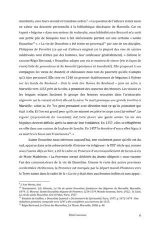 mendiants, avec leurs second et troisième ordres9
. » La question de l’ailleurs remet aussi
en valeur ma descente personnelle à la bibliothèque diocésaine de Marseille. Car en
tapant « béguine » dans son moteur de recherche, mon bibliothécaire Bernard m’a sorti
une petite pile de bouquins tout à fait intéressante portant sur une certaine « sainte
Douceline10
». « La vie de Douceline a été écrite en provençal11
par une de ses disciples,
Philippine de Porcellet (ce qui est d’ailleurs original car la plupart des vies de saintes
médiévales sont écrites par des hommes, leur confesseur généralement). » Comme le
raconte Régis Bertrand, « Douceline adopte une via et maniera de vieure (vie et façon de
vivre) faite de penendensa et de honestat (pénitence et honnêteté). Elle proposait à ses
compagnes les vœux de chasteté et obéissance mais non de pauvreté qu'elle n'adopta
qu'à titre personnel. Elle crée en 1240 un premier établissement de béguines à Hyères
sur les bords du Roubaud - d'où le nom des Dames du Roubaud – puis un autre à
Marseille vers 1255 près de la ville, à proximité des couvents des Mineurs. Les visions et
les longues extases fascinent le groupe des femmes recrutées dans l'aristocratie
régionale qui la suivent et dont elle est la mère. Sa mort provoque une grande émotion à
Marseille: selon sa Vie "les gens prenaient avec dévotion tout ce qu'ils pouvaient qui
était à elle. Et l'on eut grand peur qu'ils ne missent en pièce le corps saint lui-même". Le
viguier (représentant du roi-comte) dut faire placer une garde armée. La vie des
béguines devient difficile après la mort de leur fondatrice. En 1357, elles se réfugièrent
en ville dans une maison de la place de Lenche. En 1457 la dernière d'entre elles légua à
sa mort leurs biens aux Franciscains12
. »
Sainte Douceline nous intéresse aujourd'hui, non seulement parce qu'elle est du
sud, apparue dans cette même période d'intense vie religieuse : le XIIIe
siècle qui, comme
nous l’avons déjà vu hier, a été le cadre en Provence d’un renouvellement de foi vis-à-vis
de Marie Madeleine. « La Provence sortait déchirée du drame albigeois » nous raconte
l’un des commentateurs de la vie de Douceline. Comme le reste des autres provinces
occidentales chrétiennes, la Provence est marquée par le départ massif d’hommes vers
la Terre sainte dans le cadre de la « La vie y était dure aux femmes isolées et sans appui :
9
J. Van Mierlo, ibid.
10
Notamment : J.H. Albanès, La Vie de sainte Douceline, fondatrice des Béguines de Marseille, Marseille,
1879 ; G. Mourey, Sainte Douceline, béguine de Provence, 1214-1274, Monde nouveau, Paris, 1922 ; R. Gout,
La vie de sainte Douceline, Ars et Fides, Paris, 1927.
11
Baudoin de Gaiffier, « Douceline (sainte) », Dictionnaire de Spiritualité, Paris, 1937, p. 1672-1674 : Une
rédaction primitive composée vers 1297 a été complétée aux environs de 1315.
12
Régis Bertrand, Le Christ des Marseillais, La Thune, Marseille, 2008, p. 48
Rémi Caucanas 6
 