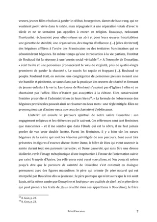 veuves, jeunes filles résolues à garder le célibat, bourgeoises, dames de haut rang, qui ne
voulaient point vivre dans le siècle, mais répugnaient à une séparation totale d’avec le
siècle et ne se sentaient pas appelées à entrer en religion. Beaucoup, redoutant
l’insécurité, réclamaient pour elles-mêmes un abri et pour leurs œuvres hospitalières
une garantie de stabilité, une organisation, des moyens d’influence. (…) [elles devinrent]
des béguines affiliées à l’ordre des Franciscains ou des tertiaires franciscaines qui se
dénommèrent béguines. En même temps qu’une introduction à la vie parfaite, l’institut
de Roubaud fut la réponse à une besoin social véritable13
. » A l’exemple de Douceline,
« cent trente et une personnes prononcèrent le vœu de virginité, plus de quatre-vingts
promirent de garder la chasteté ». Le succès fut rapide et frappant (…). Roubaud se
peupla. Roubaud était, en somme, une congrégation de personnes pieuses menant une
vie humble et pénitente, se sanctifiant par la pratique des œuvres de charité et formant
de jeunes enfants à la vertu. Les dames de Roubaud n’avaient pas d’églises à elles et ne
chantaient pas l’office. Elles n’étaient pas assujetties à la clôture. Elles conservaient
l’entière propriété et l’administration de leurs biens14
. » La formule de l’observance des
béguines provençales pouvait ainsi se résumer en deux mots : une règle mitigée. Elles ne
prononçaient pas d’autres vœux que ceux de chasteté et d’obéissance.
L’intérêt est ensuite le parcours spirituel de notre sainte Douceline : son
engagement religieux et les références qui le cadrent. Ces références sont tant féminines
que masculines – et il me semble que dans l’étude qui est la nôtre, il ne faut jamais
perdre de vue cette double facette. Parmi les féminines, il y a bien sûr les sœurs
béguines de la sainte qui sont les témoins privilégiés de son parcours. Sont aussi très
présentes les figures d’essence divine: Notre Dame, la Mère de Dieu qui vient soutenir la
sainte durant tout son parcours terrestre ; et Dame pauvreté, qui sans être une déesse
idolâtrée, revêt l’image métaphorique d’une inspiratrice à l’instar de l’orientation suivie
par saint François d’Assise. Les références sont aussi masculines, et l'on pourrait même
jusqu'à dire que le parcours de sainteté de Douceline s'est construit en dialogue
permanent avec des figures masculines: le père qui oriente (le père naturel qui est
interpellé par Douceline dès sa jeunesse ; le père politique qui n’est autre que le roi saint
Louis, né la même année que Douceline et loué pour ses qualités de chef ; et le père divin
qui peut prendre les traits de Jésus crucifié dans ses apparitions à Douceline), le frère
13
R. Gout, p. 22.
14
R. Gout, p. 23.
Rémi Caucanas 7
 