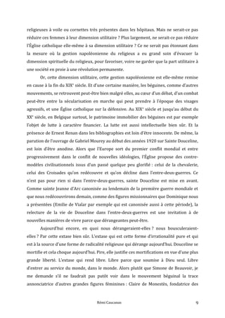 religieuses à voile ou cornettes très présentes dans les hôpitaux. Mais ne serait-ce pas
réduire ces femmes à leur dimension utilitaire ? Plus largement, ne serait-ce pas réduire
l’Église catholique elle-même à sa dimension utilitaire ? Ce ne serait pas étonnant dans
la mesure où la gestion napoléonienne du religieux a eu grand soin d’évacuer la
dimension spirituelle du religieux, pour favoriser, voire ne garder que la part utilitaire à
une société en proie à une révolution permanente.
Or, cette dimension utilitaire, cette gestion napoléonienne est elle-même remise
en cause à la fin du XIXe
siècle. Et d’une certaine manière, les béguines, comme d’autres
mouvements, se retrouvent peut-être bien malgré elles, au cœur d’un débat, d’un combat
peut-être entre la sécularisation en marche qui peut prendre à l’époque des visages
agressifs, et une Église catholique sur la défensive. Au XIXe
siècle et jusqu’au début du
XXe
siècle, en Belgique surtout, le patrimoine immobilier des béguines est par exemple
l’objet de lutte à caractère financier. La lutte est aussi intellectuelle bien sûr. Et la
présence de Ernest Renan dans les bibliographies est loin d’être innocente. De même, la
parution de l’ouvrage de Gabriel Mourey au début des années 1920 sur Sainte Douceline,
est loin d’être anodine. Alors que l’Europe sort du premier conflit mondial et entre
progressivement dans le conflit de nouvelles idéologies, l’Église propose des contre-
modèles civilisationnels issus d’un passé quelque peu glorifié : celui de la chevalerie,
celui des Croisades qu’on redécouvre et qu’on décline dans l’entre-deux-guerres. Ce
n’est pas pour rien si dans l’entre-deux-guerres, sainte Douceline est mise en avant.
Comme sainte Jeanne d’Arc canonisée au lendemain de la première guerre mondiale et
que nous redécouvrirons demain, comme des figures missionnaires que Dominique nous
a présentées (Emilie de Vialar par exemple qui est canonisée aussi à cette période), la
relecture de la vie de Douceline dans l’entre-deux-guerres est une invitation à de
nouvelles manières de vivre parce que dérangeantes peut-être.
Aujourd’hui encore, en quoi nous dérangeraient-elles ? nous bousculeraient-
elles ? Par cette extase bien sûr. L’extase qui est cette forme d’irrationalité pure et qui
est à la source d’une forme de radicalité religieuse qui dérange aujourd’hui. Douceline se
mortifie et cela choque aujourd’hui. Pire, elle justifie ces mortifications en vue d’une plus
grande liberté. L’extase qui rend libre. Libre parce que soumise à Dieu seul. Libre
d’entrer au service du monde, dans le monde. Alors plutôt que Simone de Beauvoir, je
me demande s’il ne faudrait pas putôt voir dans le mouvement béguinal la trace
annonciatrice d’autres grandes figures féminines : Claire de Monestès, fondatrice des
Rémi Caucanas 9
 