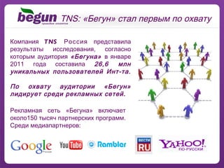 Компания  TNS Россия  представила результаты исследования, согласно которым аудитория  «Бегуна»  в январе 2011 года составила  26,6 млн уникальных пользователей Инт-та.  По охвату аудитории «Бегун» лидирует среди рекламных сетей. TNS: «Бегун» стал первым по охвату Рекламная сеть «Бегуна» включает около150 тысяч партнерских программ. Среди медиапартнеров: 