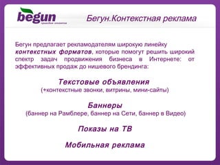 Бегун предлагает рекламодателям широкую линейку контекстных форматов , которые помогут решить широкий спектр задач продвижения бизнеса в Интернете: от эффективных продаж до нишевого брендинга: Текстовые объявления  (+контекстные звонки, витрины, мини-сайты) Баннеры (баннер на Рамблере, баннер на  C ети, баннер в Видео) Показы на ТВ Мобильная реклама Бегун.Контекстная реклама 