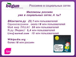 Россияне в социальных сетях Миллионы   россиян уже в социальных сетях. А ты ? ВКонтакте.ру  -  23,1  млн пользователей Одноклассники   - около  18  млн пользователей Мой мир  (Mail.ru) -  20  млн пользователей Я.ру  (Яндекс) -  5,4  млн пользователей LiveJournal.com  -  15  млн пользователей Wikipedia.org   –  более  18  млн россиян 