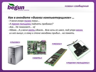 «свои»	
  сообщения	
  	
  


Как	
  в	
  анекдоте	
  «диалог	
  компьютерщиков»	
  …	
  
-­‐	
  У	
  меня	
  вчера	
  писюк	
  повис…	
  
-­‐ 	
  А	
  тремя	
  пальцами	
  поднять	
  пробовал?	
  
-­‐ 	
  Ага…	
  Не	
  помогает…	
  :о(	
  
-­‐ 	
  Ндааа…	
  А	
  у	
  меня	
  мать	
  сдохла…	
  Всю	
  ночь	
  ее	
  имел,	
  под	
  утро	
  мозги	
  	
  
	
  	
  из	
  нее	
  вынул,	
  а	
  саму	
  к	
  стене	
  гвоздями	
  прибил…	
  на	
  память.	
  


  «писюк»	
  
                                                                 «мозги»	
  




                                    «мать»	
  
                                                                                      «тремя	
  пальцами»	
  
 
