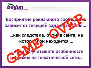 Восприятие	
  рекламного	
  сообщения	
  
зависит	
  от	
  текущей	
  задачи	
  зрителя…	
  
  …как	
  следствие,	
  от	
  типа	
  сайта,	
  на	
  
     котором	
  он	
  находится	
  …	
  

  …	
  если	
  не	
  учитывать	
  особенности	
  
  рекламы	
  на	
  тематической	
  сети…	
  
 