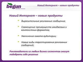 Новый	
  Интернет	
  –	
  новые	
  продукты	
  



Новый	
  Интернет	
  –	
  новые	
  продукты	
  
        •    	
  Выразительные	
  рекламные	
  сообщения;	
  

        •                     	
  Совмещение	
  преимуществ	
  имиджевых	
  и	
  
        	
  	
  	
  	
  	
  	
  контекстных	
  форматов;	
  

        •    	
  Увеличение	
  охвата	
  аудитории;	
  

        •                     	
  Новые	
  виды	
  таргетирования	
  рекламных	
  
        	
  	
  	
  	
  	
  	
  сообщений;	
  

Рекламодатели	
  из	
  любых	
  бизнес-­‐сегментов	
  смогут	
  
подобрать	
  себе	
  решение	
  
 