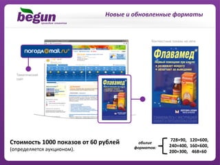 Новые	
  и	
  обновленные	
  форматы	
  




                                                                                 728×90,	
   120×600,	
  	
  
Cтоимость	
  1000	
  показов	
  от	
  60	
  рублей	
  	
       обилие	
  	
  
                                                                                240×400,	
   160×600,	
  	
  
(определяется	
  аукционом).	
                               форматов:	
  
                                                                                200×300,	
   468×60	
  
                                                                                  	
  	
  	
  	
  	
  	
  	
  	
  
 