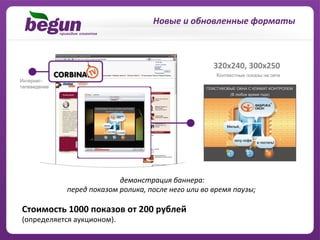 Новые	
  и	
  обновленные	
  форматы	
  



                                                                         320x240,	
  300x250	
  




                               	
  демонстрация	
  баннера:	
  	
  
               перед	
  показом	
  ролика,	
  после	
  него	
  или	
  во	
  время	
  паузы;

Cтоимость	
  1000	
  показов	
  от	
  200	
  рублей	
  	
  
(определяется	
  аукционом).	
  
 