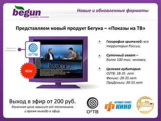 Новые	
  и	
  обновленные	
  форматы	
  


    Представляем	
  новый	
  продукт	
  Бегуна	
  –	
  «Показы	
  на	
  ТВ»	
  

                                                                       	
  	
  	
  	
  	
  	
  	
  	
  География	
  зрителей:	
  вся	
  	
  	
  	
  
                                                                       	
  	
  	
  	
  	
  	
  	
  	
  территория	
  России;	
  
                                                                       	
  
                                                                       	
  	
  	
  	
  	
  	
  	
  	
  Суточный	
  охват	
  –	
  	
  
                                                                       	
  	
  	
  	
  	
  	
  	
  	
  более	
  100	
  тыс.	
  человек;	
  
                                                                       	
  	
  	
  	
  	
  	
  	
  	
  	
  	
  	
  
                                                                       	
  	
  	
  	
  	
  	
  	
  	
  Целевая	
  аудитория:	
  	
  
            NEW	
  
                                                                       	
  	
  	
  	
  	
  	
  	
  	
  О2TB:	
  18-­‐35	
  	
  лет	
  
                                                                       	
  	
  	
  	
  	
  	
  	
  	
  Феникс:	
  20-­‐35	
  лет	
  
                                                                       	
  	
  	
  	
  	
  	
  	
  	
  ПроДеньги:	
  30-­‐55	
  лет   	
  


Выход	
  в	
  эфир	
  от	
  200	
  руб.	
  
 Конечная	
  цена	
  зависит	
  от	
  телеканала	
  	
  
        и	
  время	
  выхода	
  в	
  эфир.	
  	
  
 