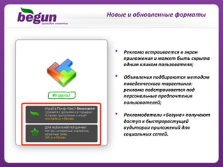 Новые	
  и	
  обновленные	
  форматы	
  




   •    Реклама	
  встраивается	
  в	
  экран	
  
        приложения	
  и	
  может	
  быть	
  скрыта	
  
        одним	
  кликом	
  пользователя;	
  

   •    Объявления	
  подбираются	
  методом	
  
        поведенческого	
  таргетинга:	
  
        реклама	
  подстраивается	
  под	
  
        персональные	
  предпочтения	
  
        пользователей;	
  

   •    Рекламодатели	
  «Бегуна»	
  получают	
  
        доступ	
  к	
  быстрорастущей	
  
        аудитории	
  приложений	
  для	
  
        социальных	
  сетей.	
  
 