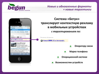 Новые	
  и	
  обновленные	
  форматы	
  
                      +	
  новые	
  таргетинги	
  


           Система	
  «Бегун»	
  	
  
транслирует	
  контекстную	
  рекламу	
  	
  
    в	
  мобильных	
  устройствах	
  
        с	
  таргетированием	
  по:	
  




                                	
  Оператору	
  связи

                           Марке	
  телефона	
  

                   Операционной	
  системе	
  

             Возможностям	
  устройств	
  
 
