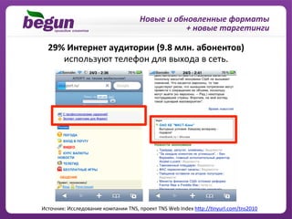 Новые	
  и	
  обновленные	
  форматы	
  
                                                                  +	
  новые	
  таргетинги	
  

   29%	
  Интернет	
  аудитории	
  (9.8	
  млн.	
  абонентов)	
  
      используют	
  телефон	
  для	
  выхода	
  в	
  сеть.	
  




Источник:	
  Исследование	
  компании	
  TNS,	
  проект	
  TNS	
  Web	
  Index	
  hBp://Pnyurl.com/tns2010	
  
 