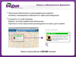 Новые	
  и	
  обновленные	
  форматы	
  


• 	
  Трансляция	
  объявлений	
  на	
  картографических	
  сервисах	
  	
  
	
  	
  	
  человеку,	
  находящемуся	
  поблизости	
  от	
  офиса	
  рекламодателя.	
  
• 	
  Стоимость:	
  от	
  3	
  руб./переход,	
  	
  
	
  	
  	
  Формат:	
  текстово-­‐графическое	
  объявление.	
  	
  
	
  	
  	
  Таргетинги:	
  точки	
  присутствия	
  рекламодателя	
  на	
  карте,	
  дата	
  и	
  время.	
  




                         	
  Охват	
  в	
  месяц	
  более	
  1	
  500	
  000	
  человек	
  
 