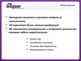 Подытожим	
  



•  	
  Интернет	
  меняется	
  и	
  реклама	
  следует	
  за	
  
	
  	
  	
  	
  	
  	
  изменениями	
  
•  	
  КР	
  перестает	
  быть	
  только	
  продающей	
  
•  	
  КР	
  становится	
  универсальнее	
  и	
  позволяет	
  решать	
  все	
  
                    типовые	
  задачи	
  маркетологов:	
  

                       •    	
  Охват	
  ЦА;	
  
                       •    	
  Имиджевая	
  реклама;	
  
                       •    	
  Нишевое	
  брендирование;	
  
                       •    	
  Формирование	
  спроса.	
  
 