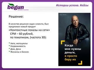 Истории	
  успеха.	
  Кейсы	
  


Решение:	
  
В	
  качестве	
  решения	
  задач	
  клиента,	
  был	
  
предложен	
  новый	
  продукт	
  	
  
«Контекстные	
  показы	
  на	
  сети»	
  	
  	
  
	
  	
  CPM	
  –	
  60	
  рублей,	
  	
  
	
  	
  по	
  тематикам,	
  (частота	
  30):	
  
	
  
• 	
  Авто,	
  мотоциклы	
  
• 	
  Недвижимость	
  	
  
• 	
  Дом,	
  Дача	
  
• 	
  Финансы	
  и	
  Бизнес	
  	
  
	
  	
  
 