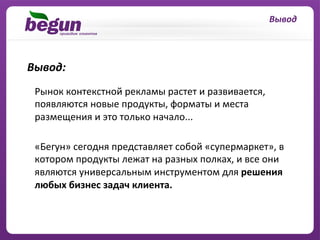 Вывод	
  



Вывод:	
  	
  
  Рынок	
  контекстной	
  рекламы	
  растет	
  и	
  развивается,	
  
  появляются	
  новые	
  продукты,	
  форматы	
  и	
  места	
  
  размещения	
  и	
  это	
  только	
  начало...	
  	
  
  	
  
  «Бегун»	
  сегодня	
  представляет	
  собой	
  «cупермаркет»,	
  в	
  
  котором	
  продукты	
  лежат	
  на	
  разных	
  полках,	
  и	
  все	
  они	
  
  являются	
  универсальным	
  инструментом	
  для	
  решения	
  
  любых	
  бизнес	
  задач	
  клиента.	
  
  	
  
 