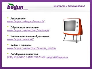 Учиться!	
  и	
  Спрашивать!	
  



• Аналитика:	
  	
  
www.begun.ru/begun/research/	
  

• Обучающие	
  семинары	
  
www.begun.ru/adverzser/seminars/	
  

• Школа	
  контекстной	
  рекламы:	
  
www.begun.ru/school/	
  

•    Кейсы	
  и	
  отзывы:	
  
www.begun.ru/adverzser/success_stories/	
  
	
  
•  Поддержка	
  клиентов	
  
(495)	
  956-­‐9007,	
  8-­‐800-­‐100-­‐23-­‐48,	
  support@begun.ru	
  
 