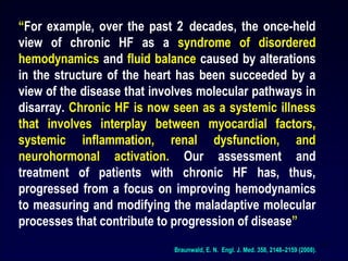 14
“For example, over the past 2 decades, the once-held
view of chronic HF as a syndrome of disordered
hemodynamics and fluid balance caused by alterations
in the structure of the heart has been succeeded by a
view of the disease that involves molecular pathways in
disarray. Chronic HF is now seen as a systemic illness
that involves interplay between myocardial factors,
systemic inflammation, renal dysfunction, and
neurohormonal activation. Our assessment and
treatment of patients with chronic HF has, thus,
progressed from a focus on improving hemodynamics
to measuring and modifying the maladaptive molecular
processes that contribute to progression of disease”
Braunwald, E. N. Engl. J. Med. 358, 2148–2159 (2008).
 