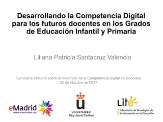 Desarrollando la Competencia Digital
para los futuros docentes en los Grados
de Educación Infantil y Primaria
Liliana Patricia Santacruz Valencia
Seminario eMadrid sobre el desarrollo de la Competencia Digital en Docentes
20 de Octubre de 2017
 