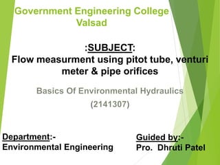 Government Engineering College
Valsad
( )
:SUBJECT:
Flow measurment using pitot tube, venturi
meter & pipe orifices
Department:-
Environmental Engineering
Guided by:-
Pro. Dhruti Patel
 