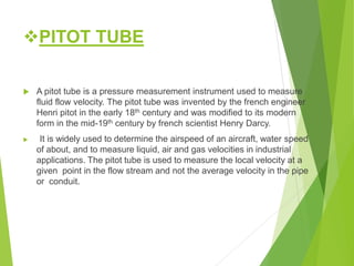 PITOT TUBE
 A pitot tube is a pressure measurement instrument used to measure
fluid flow velocity. The pitot tube was invented by the french engineer
Henri pitot in the early 18th century and was modified to its modern
form in the mid-19th century by french scientist Henry Darcy.
 It is widely used to determine the airspeed of an aircraft, water speed
of about, and to measure liquid, air and gas velocities in industrial
applications. The pitot tube is used to measure the local velocity at a
given point in the flow stream and not the average velocity in the pipe
or conduit.
 