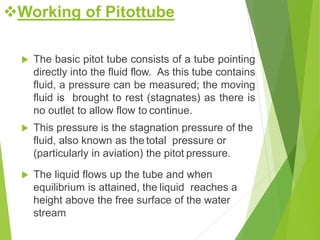  The basic pitot tube consists of a tube pointing
directly into the fluid flow. As this tube contains
fluid, a pressure can be measured; the moving
fluid is brought to rest (stagnates) as there is
no outlet to allow flow to continue.
 This pressure is the stagnation pressure of the
fluid, also known as the total pressure or
(particularly in aviation) the pitot pressure.
 The liquid flows up the tube and when
equilibrium is attained, the liquid reaches a
height above the free surface of the water
stream
Working of Pitottube
 