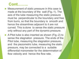  Measurement of static pressure in this case is
made at the boundary of the wall (Fig.-1). The
axis of the tube measuring the static pressure
must be perpendicular to the boundary and free
from burrs, so that the boundary is smooth and
hence the streamlines adjacent to it are not
curved. This is done to sense the static pressure
only without any part of the dynamic pressure.
 A Pitot tube is also inserted as shown (Fig.-2) to
sense the stagnation pressure. The ends of the
Pitot tube, measuring the stagnation pressure,
and the piezometric tube, measuring the static
pressure, may be connected to a suitable
differential manometer for the determination of
flow velocity and hence the flow rate.
Cont……..
 