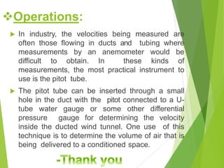  In industry, the velocities being measured are
often those flowing in ducts and tubing where
measurements by an anemometer would be
difficult to obtain. In these kinds of
measurements, the most practical instrument to
use is the pitot tube.
 The pitot tube can be inserted through a small
hole in the duct with the pitot connected to a U-
tube water gauge or some other differential
pressure gauge for determining the velocity
inside the ducted wind tunnel. One use of this
technique is to determine the volume of air that is
being delivered to a conditioned space.
Operations:
 
