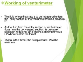 Working of venturimeter
• The fluid whose flow rate isto be measured enters
the entry section of the venturimeter with a pressure
P1.
• As the fluid from the entry section of venturimeter
flows into the converging section, it’spressure
keeps on reducing and attains a minimum value
P2 when it enters the throat.
• That is,in the throat, the fluid pressure P2 will be
minimum.
 