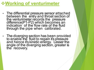 • The differential pressure sensor attached
between the entry and throat section of
the venturimeter records the pressure
difference(P1-P2) which becomes an
indication of the flow rate of the fluid
through the pipe when calibrated.
• The diverging section has been provided
to enable the fluid to regain it’s pressure
and hence it’skinetic energy. Lesser the
angle of the diverging section, greater is
the recovery.
Working of venturimeter
 