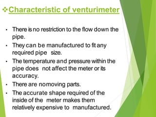 Characteristic of venturimeter
• There isno restriction to the flow down the
pipe.
• They can be manufactured to fit any
required pipe size.
• The temperature and pressure within the
pipe does not affect the meter or its
accuracy.
• There are nomoving parts.
• The accurate shape required of the
inside of the meter makes them
relatively expensive to manufactured.
 