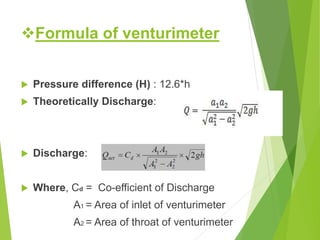 Formula of venturimeter
 Pressure difference (H) : 12.6*h
 Theoretically Discharge:
 Discharge:
 Where, Cd = Co-efficient of Discharge
A1 = Area of inlet of venturimeter
A2 = Area of throat of venturimeter
 