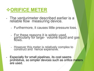 ORIFICE METER
• The venturimeter described earlier is a
reliable flow measuring device.
• Furthermore, it causes little pressure loss.
• For these reasons it is widely used,
particularly for large- volume liquid and gas
flows.
• However this meter is relatively complex to
construct and hence expensive.
• Especially for small pipelines, its cost seems
prohibitive, so simpler devices such as orifice meters
are used.
 