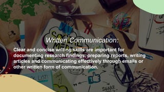 Written Communication:
Clear and concise writing skills are important for
documenting research findings, preparing reports, writing
articles and communicating effectively through emails or
other written form of communication.
 