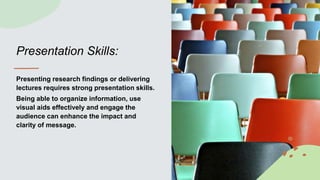 Presentation Skills:
Presenting research findings or delivering
lectures requires strong presentation skills.
Being able to organize information, use
visual aids effectively and engage the
audience can enhance the impact and
clarity of message.
 