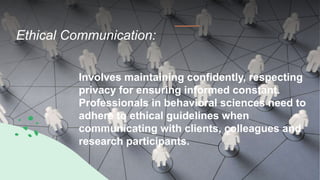 Ethical Communication:
Involves maintaining confidently, respecting
privacy for ensuring informed constant.
Professionals in behavioral sciences need to
adhere to ethical guidelines when
communicating with clients, colleagues and
research participants.
 
