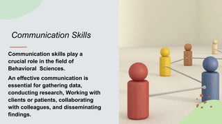 Communication Skills
Communication skills play a
crucial role in the field of
Behavioral Sciences.
An effective communication is
essential for gathering data,
conducting research, Working with
clients or patients, collaborating
with colleagues, and disseminating
findings.
 