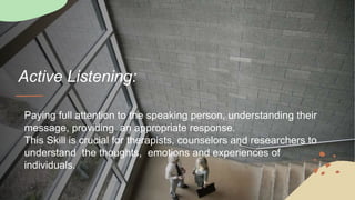 Active Listening:
Paying full attention to the speaking person, understanding their
message, providing an appropriate response.
This Skill is crucial for therapists, counselors and researchers to
understand the thoughts, emotions and experiences of
individuals.
 