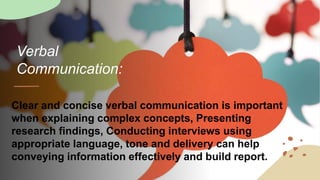 Verbal
Communication:
Clear and concise verbal communication is important
when explaining complex concepts, Presenting
research findings, Conducting interviews using
appropriate language, tone and delivery can help
conveying information effectively and build report.
 