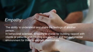 Empathy:
The ability to understand and share the feelings of another
person.
In behavioral sciences, empathy is crucial for building rapport with
clients or patients and creating a supportive and non-judgmental
environment for them to express themselves.
 
