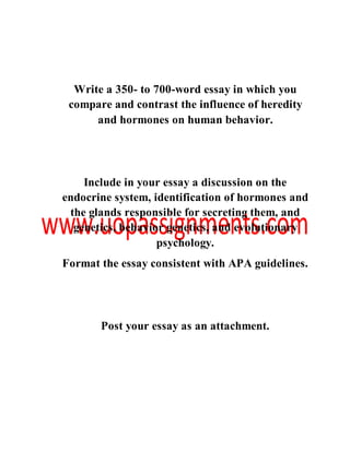 Write a 350- to 700-word essay in which you
compare and contrast the influence of heredity
and hormones on human behavior.
Include in your essay a discussion on the
endocrine system, identification of hormones and
the glands responsible for secreting them, and
genetics, behavior genetics, and evolutionary
psychology.
Format the essay consistent with APA guidelines.
Post your essay as an attachment.
 