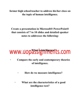 former high school teacher to address his/her class on
the topic of human intelligence.
Create a presentation in Microsoft® PowerPoint®
that consists of 7 to 10 slides and detailed speaker
notes to addresses the following:
· What is intelligence?
· Compare the early and contemporary theories
of intelligence.
· How do we measure intelligence?
· What are the characteristics of a good
intelligence test?
 