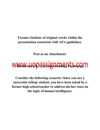 Format citations of original works within the
presentation consistent with APA guidelines.
Post as an Attachment:
Resources: Ch. 7 of Understanding Psychology
Consider the following scenario: Since you are a
successful college student, you have been asked by a
former high school teacher to address his/her class on
the topic of human intelligence.
 