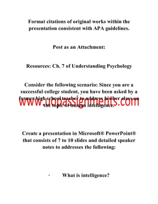 Format citations of original works within the
presentation consistent with APA guidelines.
Post as an Attachment:
Resources: Ch. 7 of Understanding Psychology
Consider the following scenario: Since you are a
successful college student, you have been asked by a
former high school teacher to address his/her class on
the topic of human intelligence.
Create a presentation in Microsoft® PowerPoint®
that consists of 7 to 10 slides and detailed speaker
notes to addresses the following:
· What is intelligence?
 