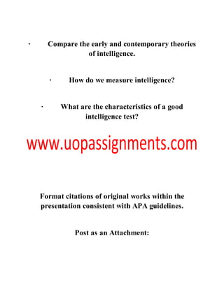 · Compare the early and contemporary theories
of intelligence.
· How do we measure intelligence?
· What are the characteristics of a good
intelligence test?
Format citations of original works within the
presentation consistent with APA guidelines.
Post as an Attachment:
 