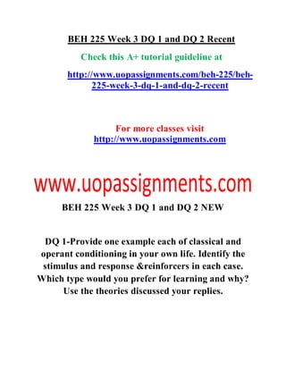 BEH 225 Week 3 DQ 1 and DQ 2 Recent
Check this A+ tutorial guideline at
http://www.uopassignments.com/beh-225/beh-
225-week-3-dq-1-and-dq-2-recent
For more classes visit
http://www.uopassignments.com
BEH 225 Week 3 DQ 1 and DQ 2 NEW
DQ 1-Provide one example each of classical and
operant conditioning in your own life. Identify the
stimulus and response &reinforcers in each case.
Which type would you prefer for learning and why?
Use the theories discussed your replies.
 