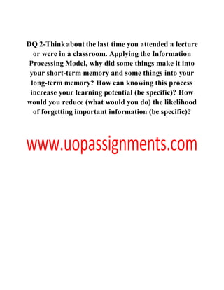 DQ 2-Thinkabout the last time you attended a lecture
or were in a classroom. Applying the Information
Processing Model, why did some things make it into
your short-term memory and some things into your
long-term memory? How can knowing this process
increase your learning potential (be specific)? How
would you reduce (what would you do) the likelihood
of forgetting important information (be specific)?
 