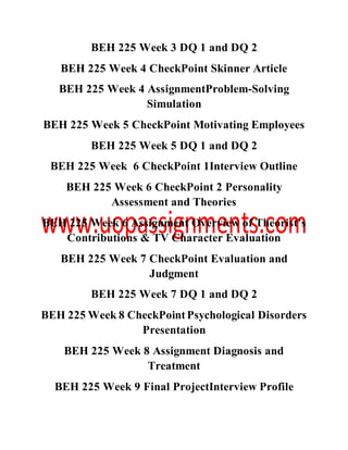 BEH 225 Week 3 DQ 1 and DQ 2
BEH 225 Week 4 CheckPoint Skinner Article
BEH 225 Week 4 AssignmentProblem-Solving
Simulation
BEH 225 Week 5 CheckPoint Motivating Employees
BEH 225 Week 5 DQ 1 and DQ 2
BEH 225 Week 6 CheckPoint 1Interview Outline
BEH 225 Week 6 CheckPoint 2 Personality
Assessment and Theories
BEH 225 Week 6 Assignment Overview of Theorist’s
Contributions & TV Character Evaluation
BEH 225 Week 7 CheckPoint Evaluation and
Judgment
BEH 225 Week 7 DQ 1 and DQ 2
BEH 225 Week 8 CheckPointPsychological Disorders
Presentation
BEH 225 Week 8 Assignment Diagnosis and
Treatment
BEH 225 Week 9 Final ProjectInterview Profile
 