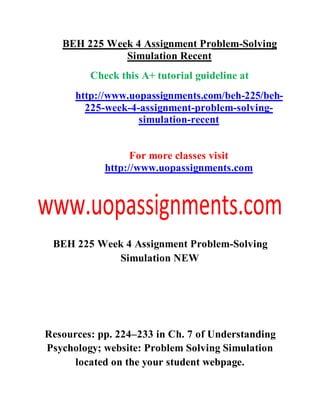 BEH 225 Week 4 Assignment Problem-Solving
Simulation Recent
Check this A+ tutorial guideline at
http://www.uopassignments.com/beh-225/beh-
225-week-4-assignment-problem-solving-
simulation-recent
For more classes visit
http://www.uopassignments.com
BEH 225 Week 4 Assignment Problem-Solving
Simulation NEW
Resources: pp. 224–233 in Ch. 7 of Understanding
Psychology; website: Problem Solving Simulation
located on the your student webpage.
 