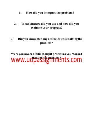 1. How did you interpret the problem?
2. What strategy did you use and how did you
evaluate your progress?
3. Did you encounter any obstacles while solvingthe
problem?
Were you aware of this thought process as you worked
through the problem?
 